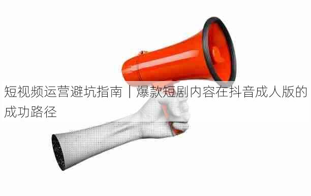 短视频运营避坑指南｜爆款短剧内容在抖音成人版的成功路径