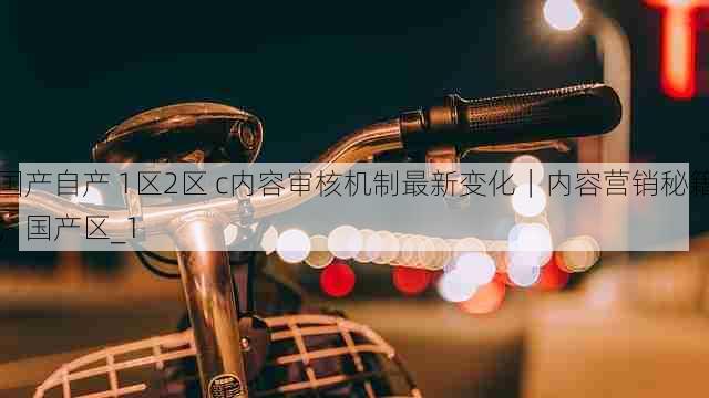 国产自产 1区2区 c内容审核机制最新变化｜内容营销秘籍，国产区_1