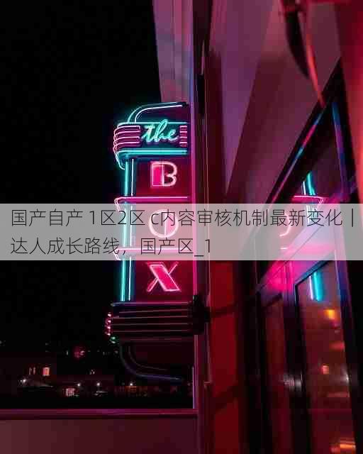 国产自产 1区2区 c内容审核机制最新变化|达人成长路线,国产区_1