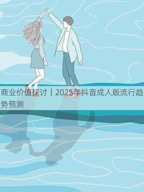商业价值探讨｜2025年抖音成人版流行趋势预测