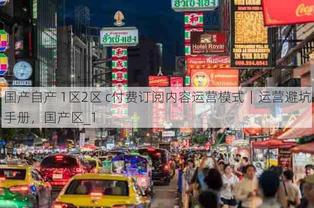 国产自产 1区2区 c付费订阅内容运营模式｜运营避坑手册，国产区_1