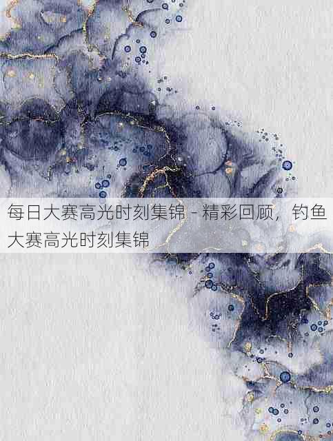 每日大赛高光时刻集锦 - 精彩回顾，钓鱼大赛高光时刻集锦