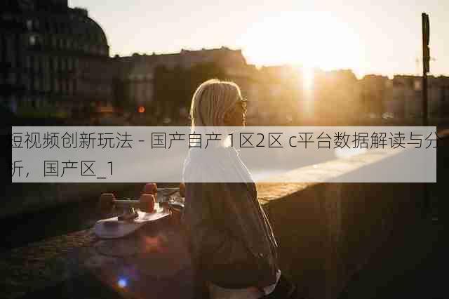 短视频创新玩法 - 国产自产 1区2区 c平台数据解读与分析，国产区_1