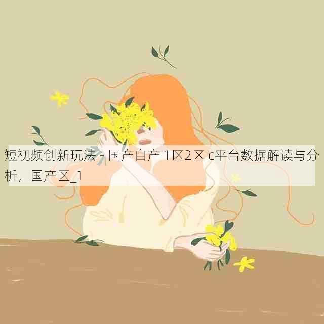 短视频创新玩法 - 国产自产 1区2区 c平台数据解读与分析，国产区_1