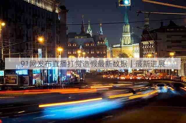 91网发布直播打赏造假最新数据｜最新进展