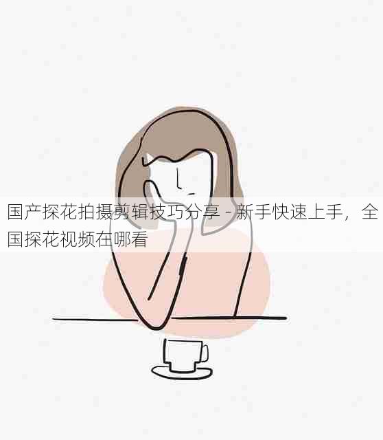 国产探花拍摄剪辑技巧分享 - 新手快速上手，全国探花视频在哪看