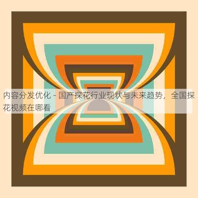 内容分发优化 - 国产探花行业现状与未来趋势,全国探花视频在哪看