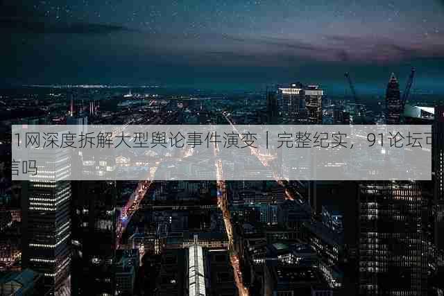 91网深度拆解大型舆论事件演变｜完整纪实，91论坛可信吗