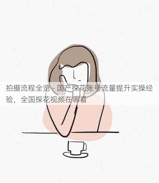 拍摄流程全览 - 国产探花账号流量提升实操经验，全国探花视频在哪看