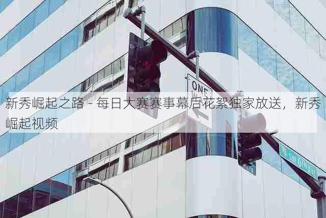 新秀崛起之路 - 每日大赛赛事幕后花絮独家放送,新秀崛起视频