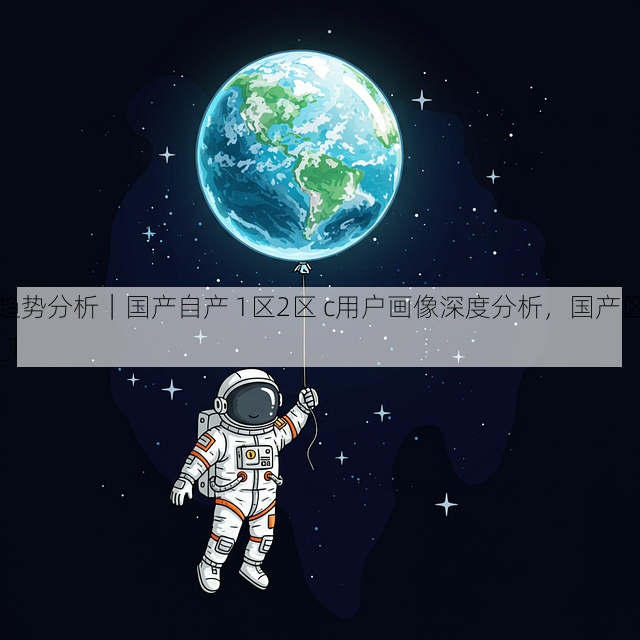 趋势分析|国产自产 1区2区 c用户画像深度分析,国产区_1