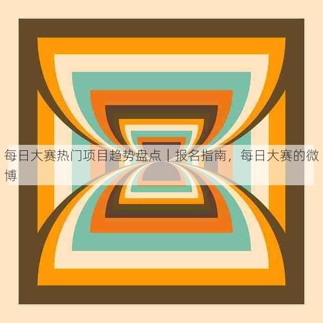 每日大赛热门项目趋势盘点|报名指南,每日大赛的微博