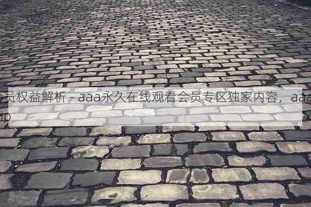 会员权益解析 - aaa永久在线观看会员专区独家内容,aaag.vip