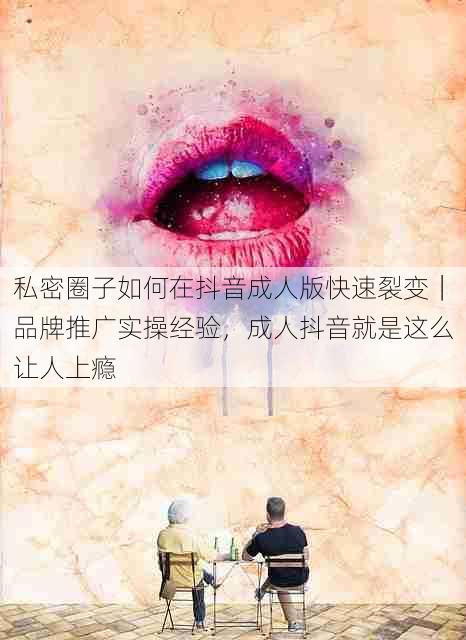 私密圈子如何在抖音成人版快速裂变｜品牌推广实操经验，成人抖音就是这么让人上瘾
